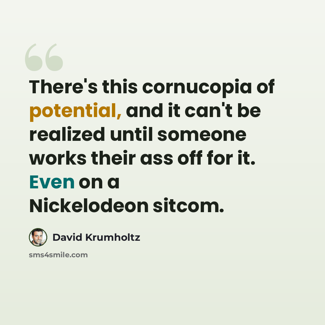 “There's this cornucopia of potential, and it can't be realized until someone works their ass off for it. Even on a Nickelodeon sitcom.” quote by David Krumholtz
