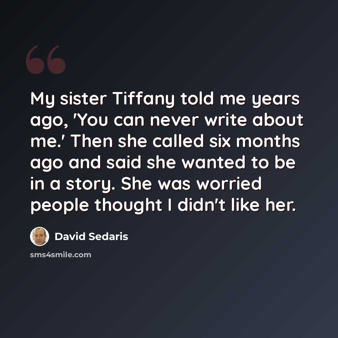 “My sister Tiffany told me years ago, 'You can never write about me.' Then she called six months ago and said she wanted to be in a story. She was worried people thought I didn't like her.” quote by David Sedaris