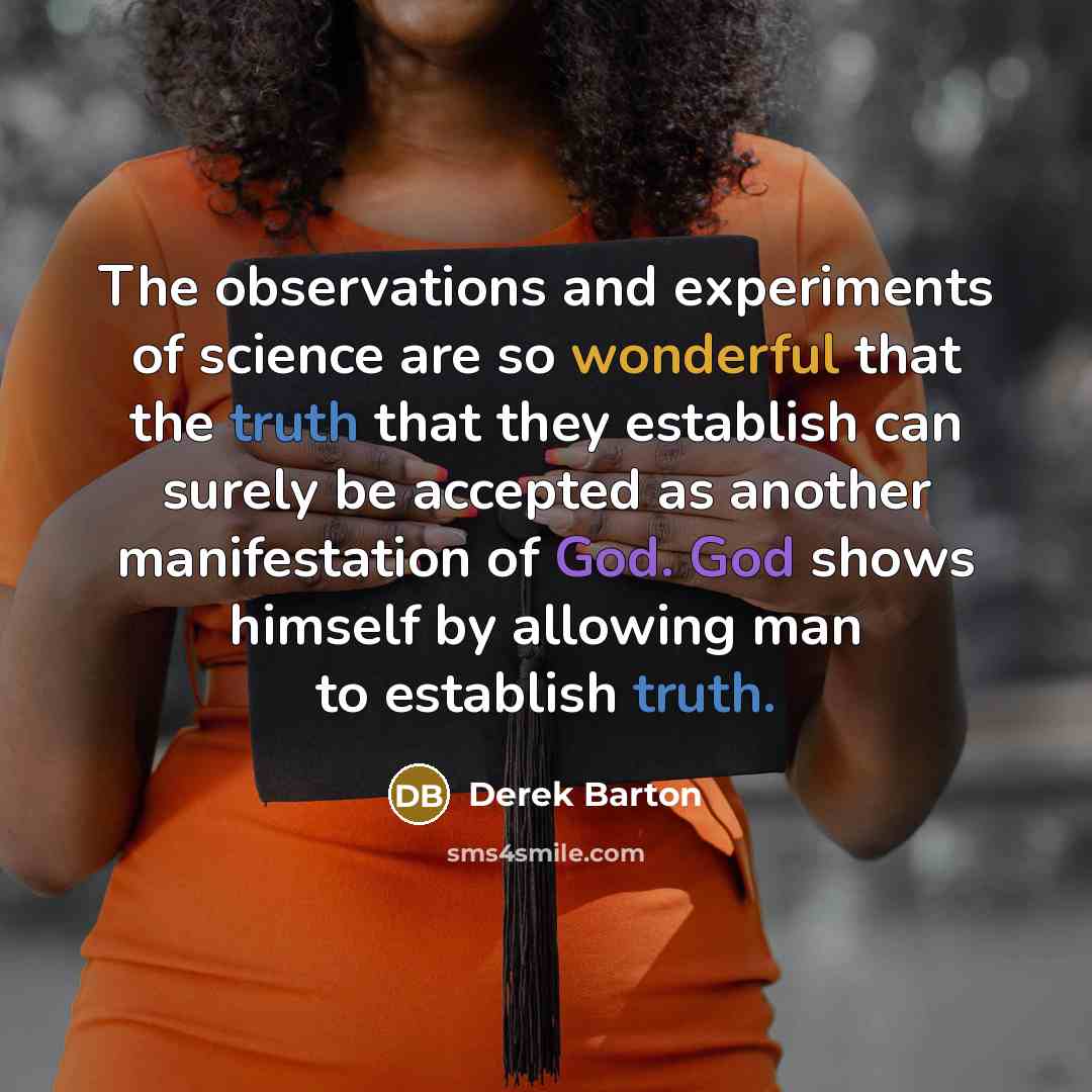 “The observations and experiments of science are so wonderful that the truth that they establish can surely be accepted as another manifestation of God. God shows himself by allowing man to establish truth.” quote by Derek Barton