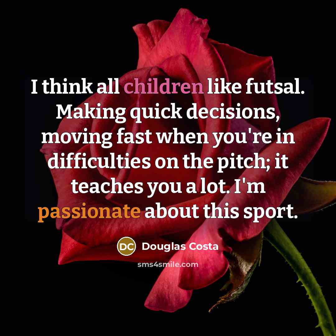 “I think all children like futsal. Making quick decisions, moving fast when you're in difficulties on the pitch; it teaches you a lot. I'm passionate about this sport.” quote by Douglas Costa