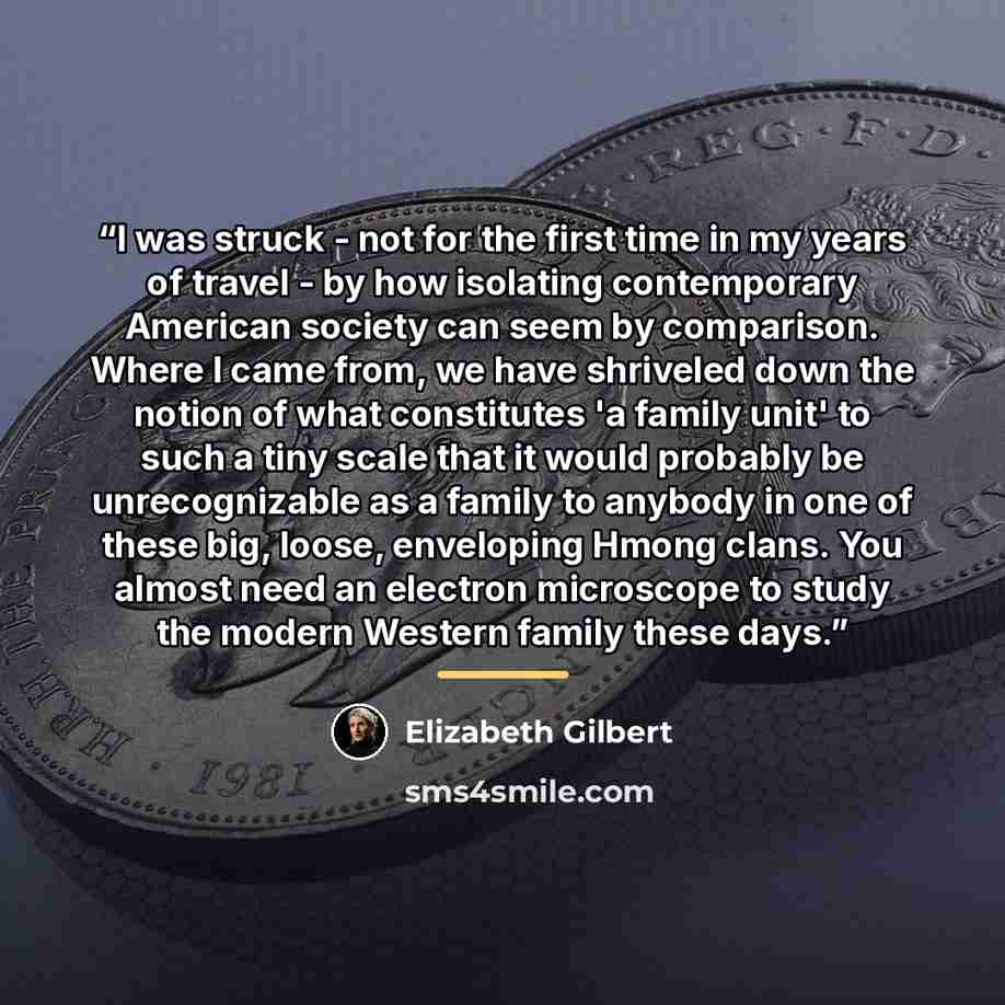 “I was struck - not for the first time in my years of travel - by how isolating contemporary American society can seem by comparison. Where I came from, we have shriveled down the notion of what constitutes 'a family unit' to such a tiny scale that it would probably be unrecognizable as a family to…” quote by Elizabeth Gilbert
