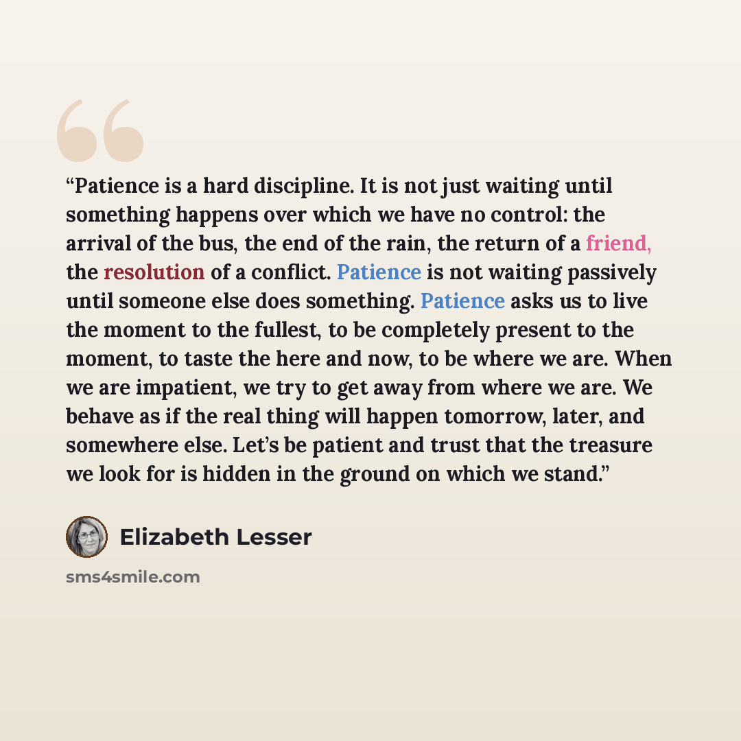 “Patience is a hard discipline. It is not just waiting until something happens over which we have no control: the arrival of the bus, the end of the rain, the return of a friend, the resolution of a conflict. Patience is not waiting passively until someone else does something. Patience asks us to…” quote by Elizabeth Lesser