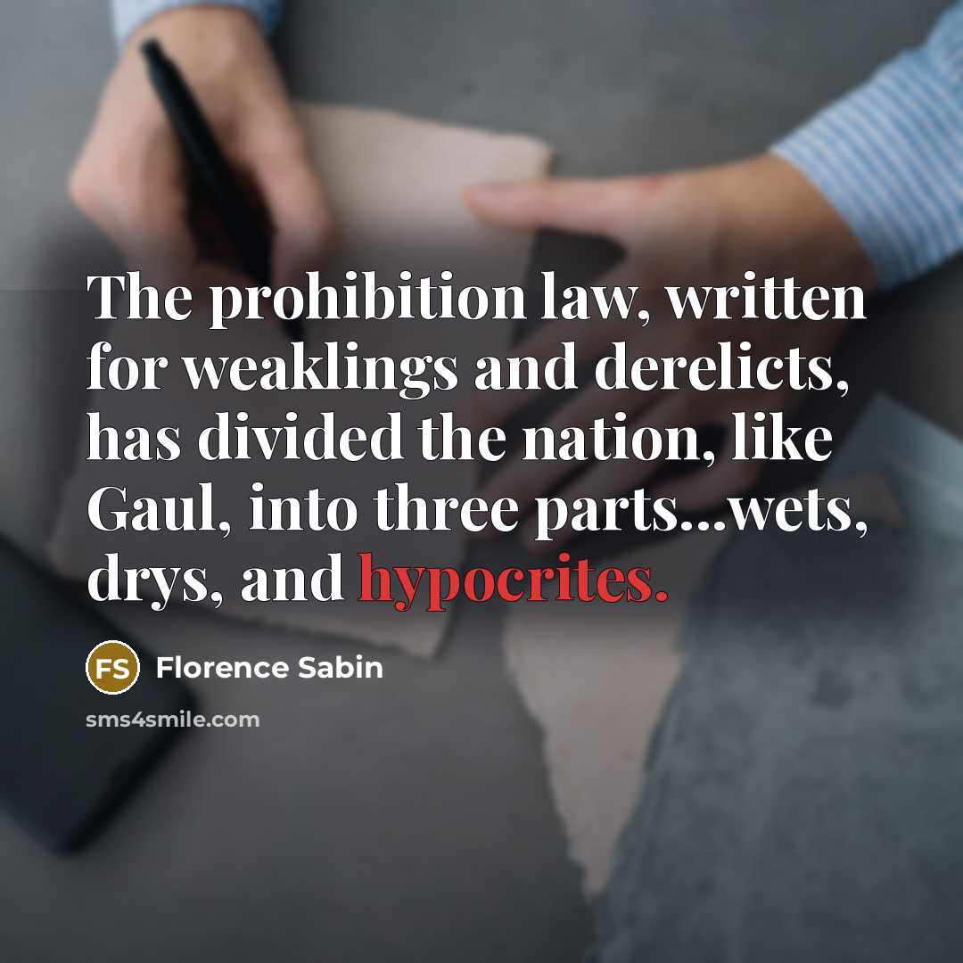 “The prohibition law, written for weaklings and derelicts, has divided the nation, like Gaul, into three parts...wets, drys, and hypocrites.” quote by Florence Sabin