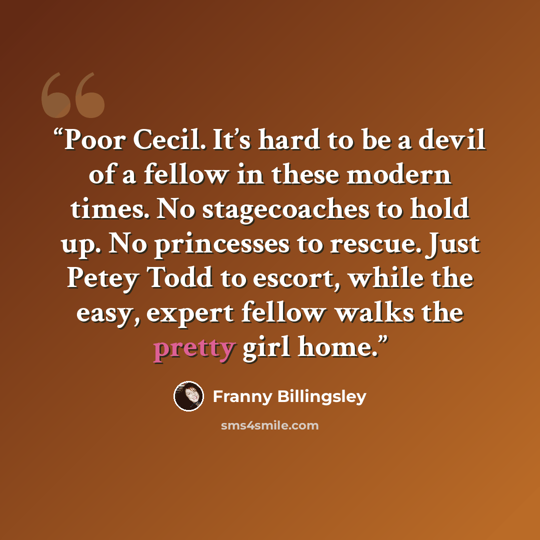 “Poor Cecil. It’s hard to be a devil of a fellow in these modern times. No stagecoaches to hold up. No princesses to rescue. Just Petey Todd to escort, while the easy, expert fellow walks the pretty girl home.” quote by Franny Billingsley