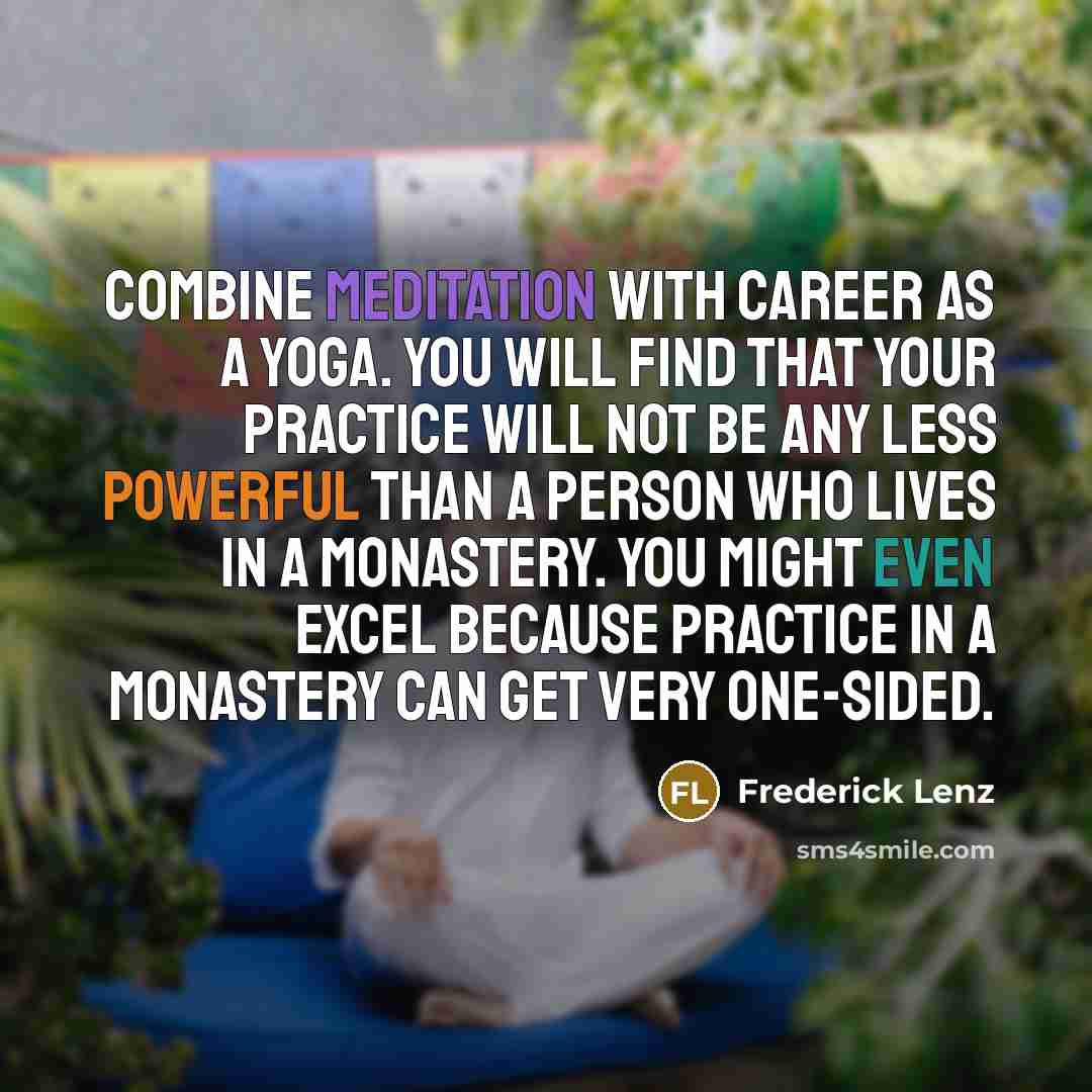 “Combine meditation with career as a yoga. You will find that your practice will not be any less powerful than a person who lives in a monastery. You might even excel because practice in a monastery can get very one-sided.” quote by Frederick Lenz
