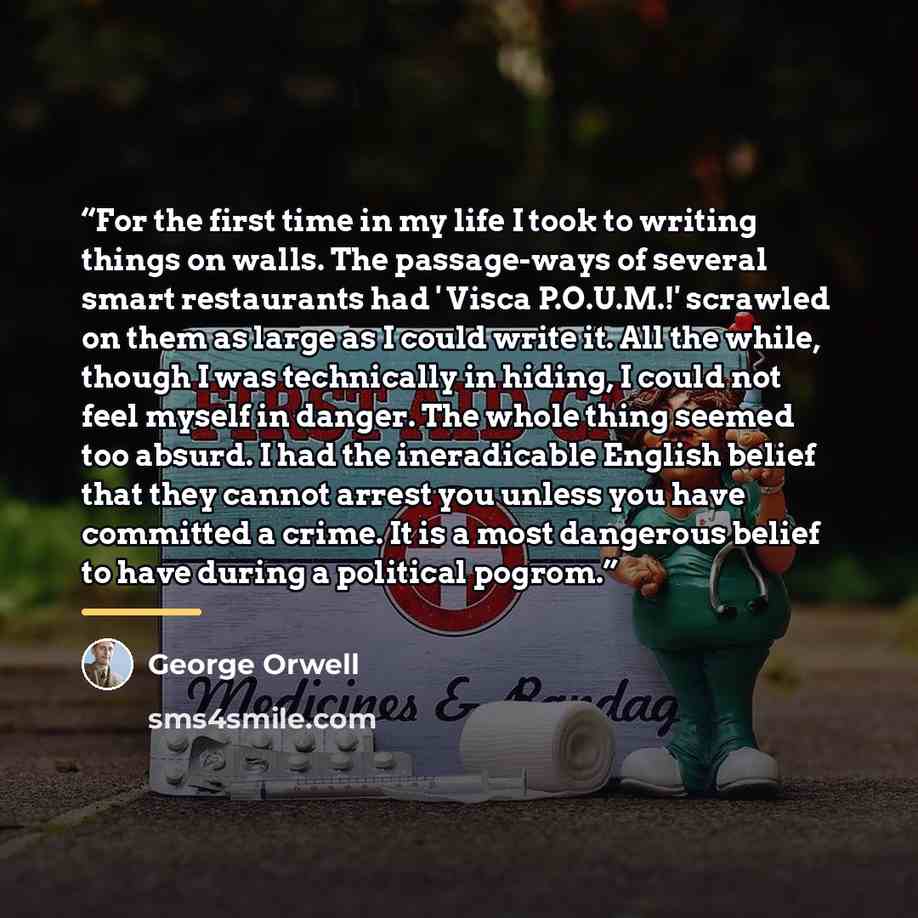 “For the first time in my life I took to writing things on walls. The passage-ways of several smart restaurants had ' Visca P.O.U.M.!' scrawled on them as large as I could write it. All the while, though I was technically in hiding, I could not feel myself in danger. The whole thing seemed too…” quote by George Orwell