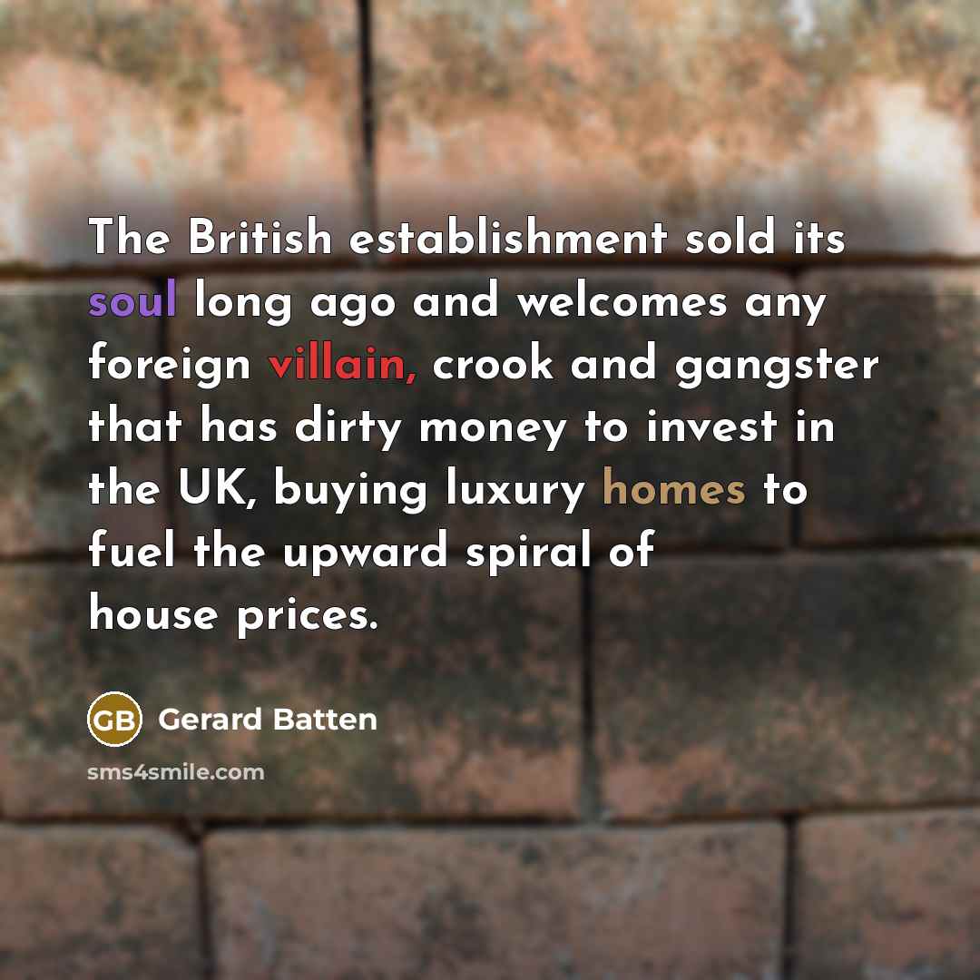 “The British establishment sold its soul long ago and welcomes any foreign villain, crook and gangster that has dirty money to invest in the UK, buying luxury homes to fuel the upward spiral of house prices.” quote by Gerard Batten