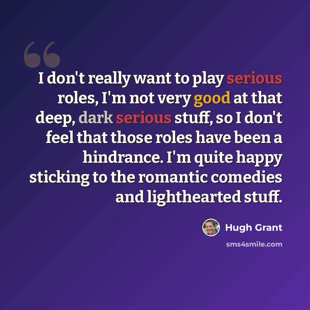 “I don't really want to play serious roles, I'm not very good at that deep, dark serious stuff, so I don't feel that those roles have been a hindrance. I'm quite happy sticking to the romantic comedies and lighthearted stuff.” quote by Hugh Grant