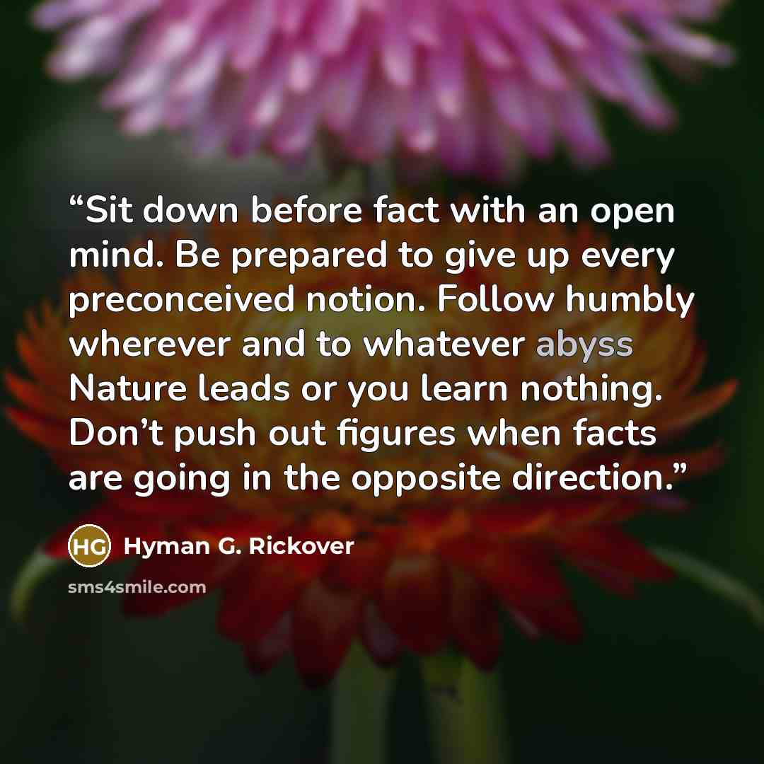 “Sit down before fact with an open mind. Be prepared to give up every preconceived notion. Follow humbly wherever and to whatever abyss Nature leads or you learn nothing. Don’t push out figures when facts are going in the opposite direction.” quote by Hyman G. Rickover