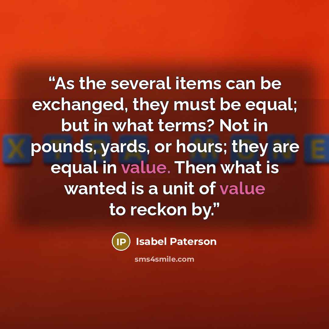 “As the several items can be exchanged, they must be equal; but in what terms? Not in pounds, yards, or hours; they are equal in value. Then what is wanted is a unit of value to reckon by.” quote by Isabel Paterson