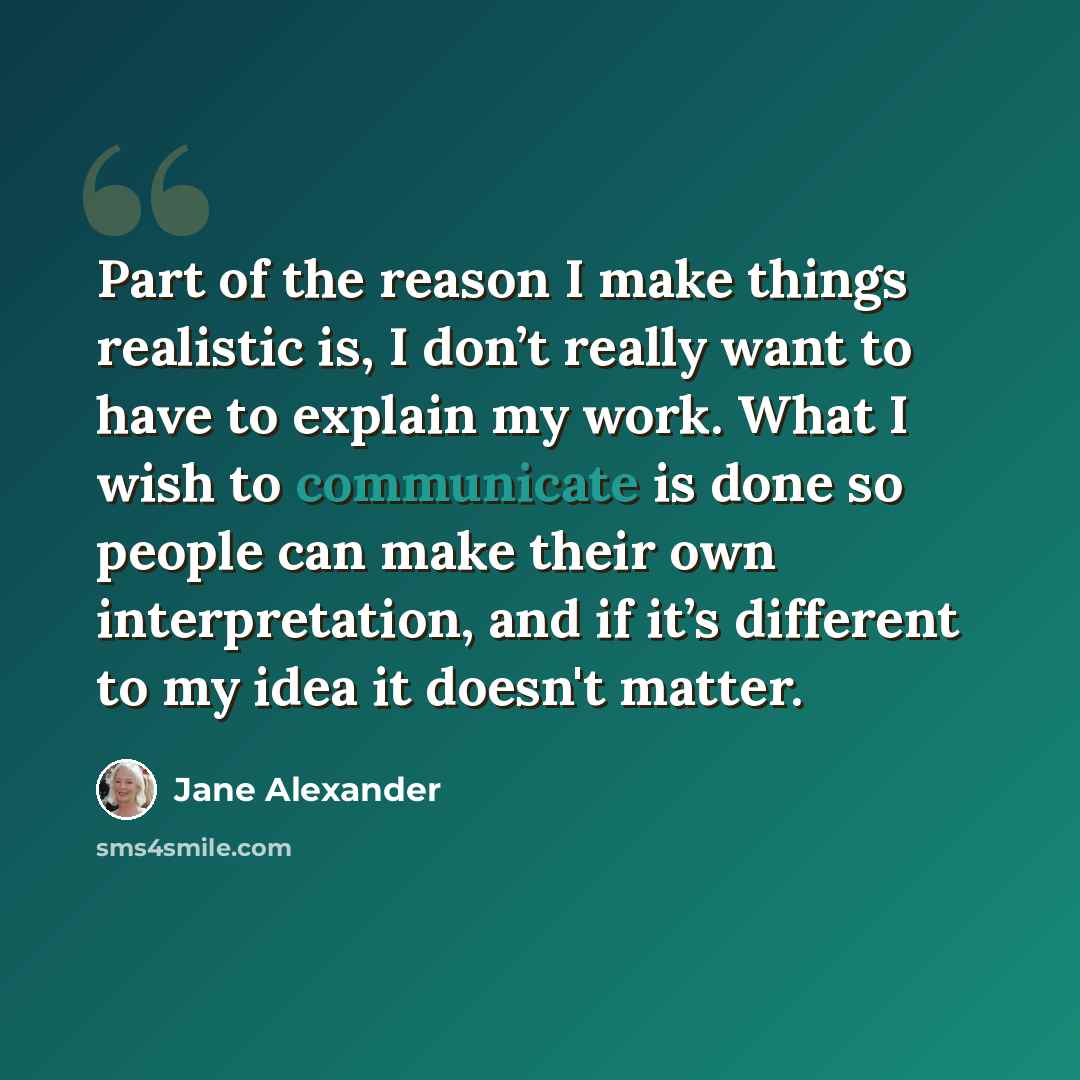 “Part of the reason I make things realistic is, I don’t really want to have to explain my work. What I wish to communicate is done so people can make their own interpretation, and if it’s different to my idea it doesn't matter.” quote by Jane Alexander