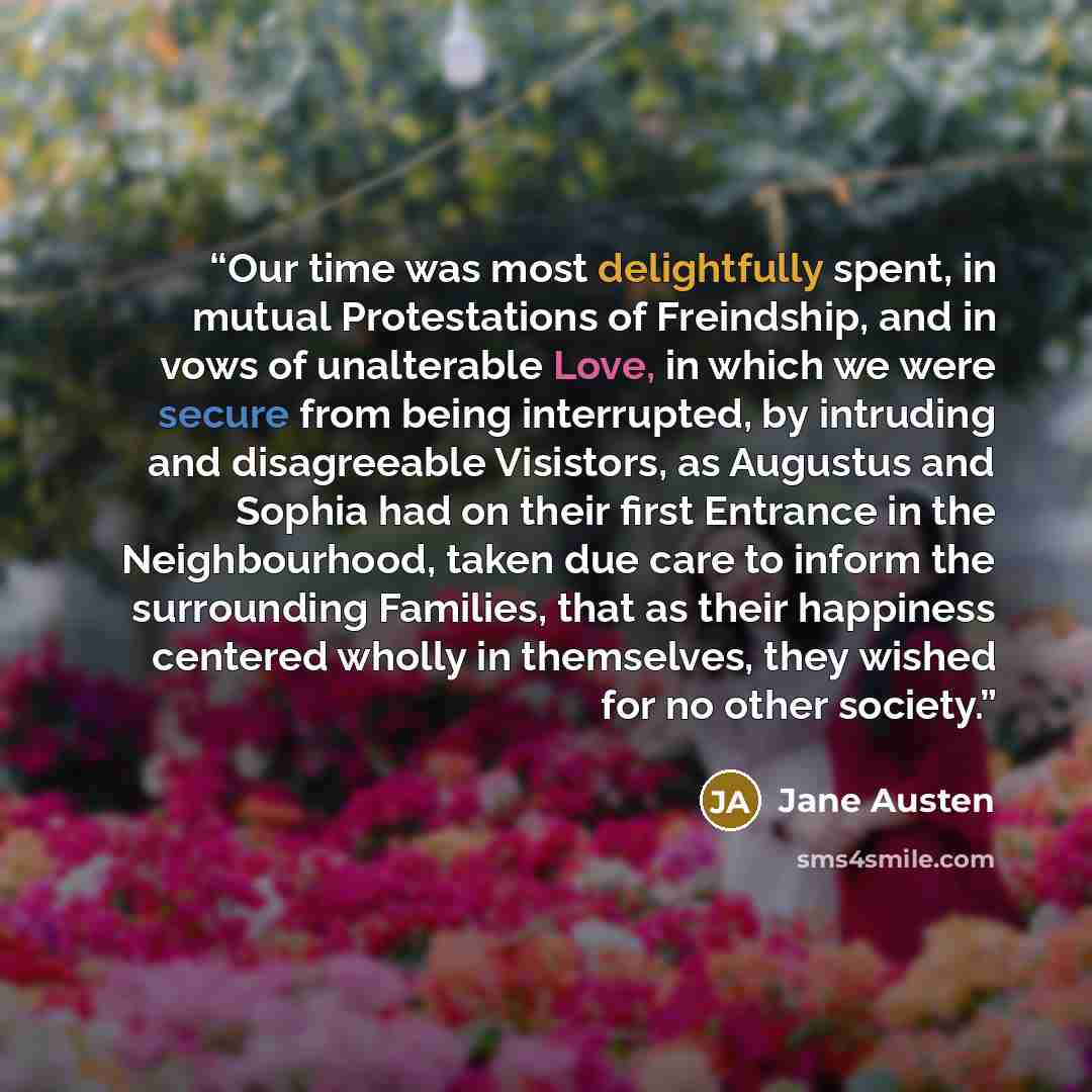 “Our time was most delightfully spent, in mutual Protestations of Freindship, and in vows of unalterable Love, in which we were secure from being interrupted, by intruding and disagreeable Visistors, as Augustus and Sophia had on their first Entrance in the Neighbourhood, taken due care to inform…” quote by Jane Austen