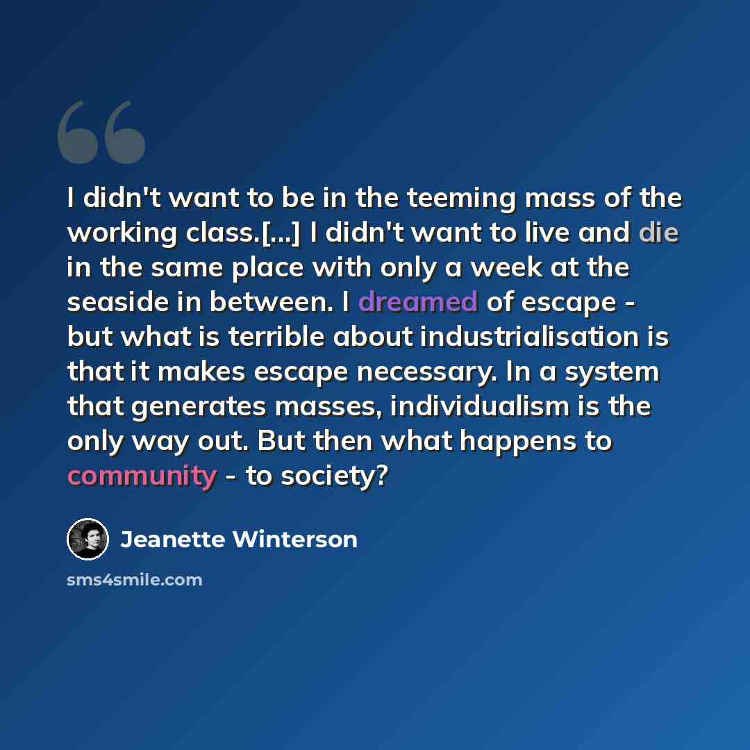 “I didn't want to be in the teeming mass of the working class.[...] I didn't want to live and die in the same place with only a week at the seaside in between. I dreamed of escape - but what is terrible about industrialisation is that it makes escape necessary. In a system that generates masses…” quote by Jeanette Winterson