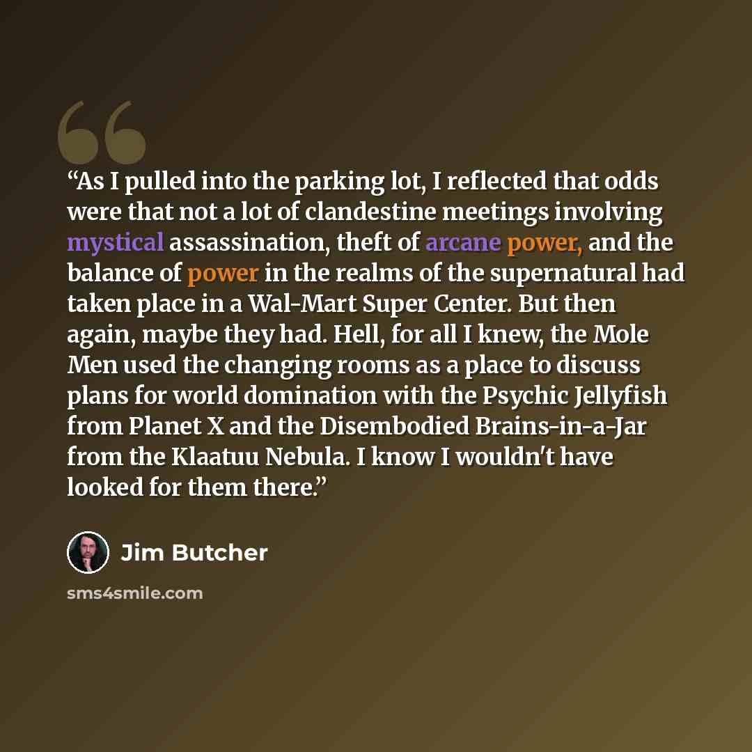 “As I pulled into the parking lot, I reflected that odds were that not a lot of clandestine meetings involving mystical assassination, theft of arcane power, and the balance of power in the realms of the supernatural had taken place in a Wal-Mart Super Center. But then again, maybe they had. Hell…” quote by Jim Butcher