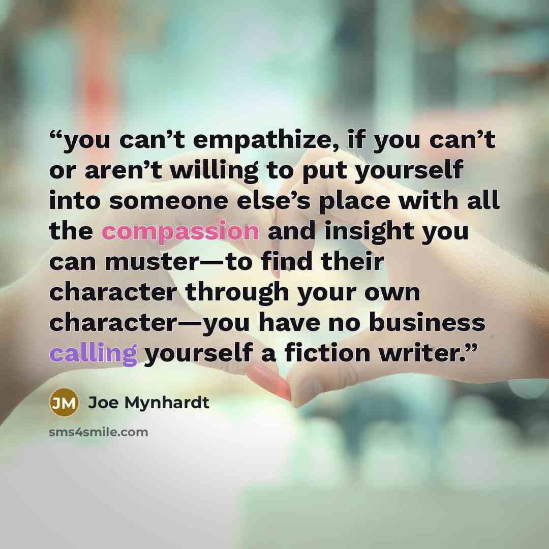 “you can’t empathize, if you can’t or aren’t willing to put yourself into someone else’s place with all the compassion and insight you can muster—to find their character through your own character—you have no business calling yourself a fiction writer.” quote by Joe Mynhardt