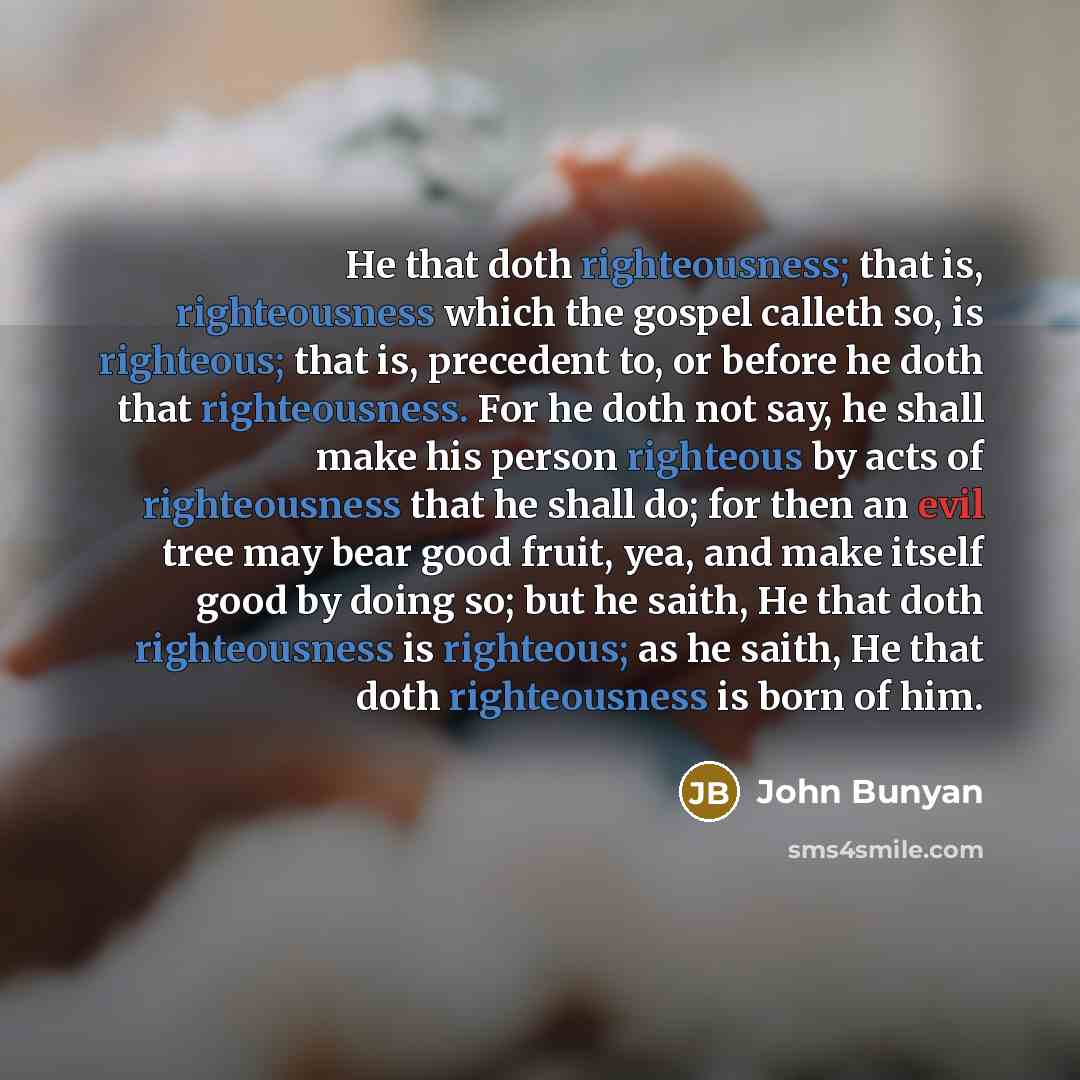 “He that doth righteousness; that is, righteousness which the gospel calleth so, is righteous; that is, precedent to, or before he doth that righteousness. For he doth not say, he shall make his person righteous by acts of righteousness that he shall do; for then an evil tree may bear good fruit…” quote by John Bunyan