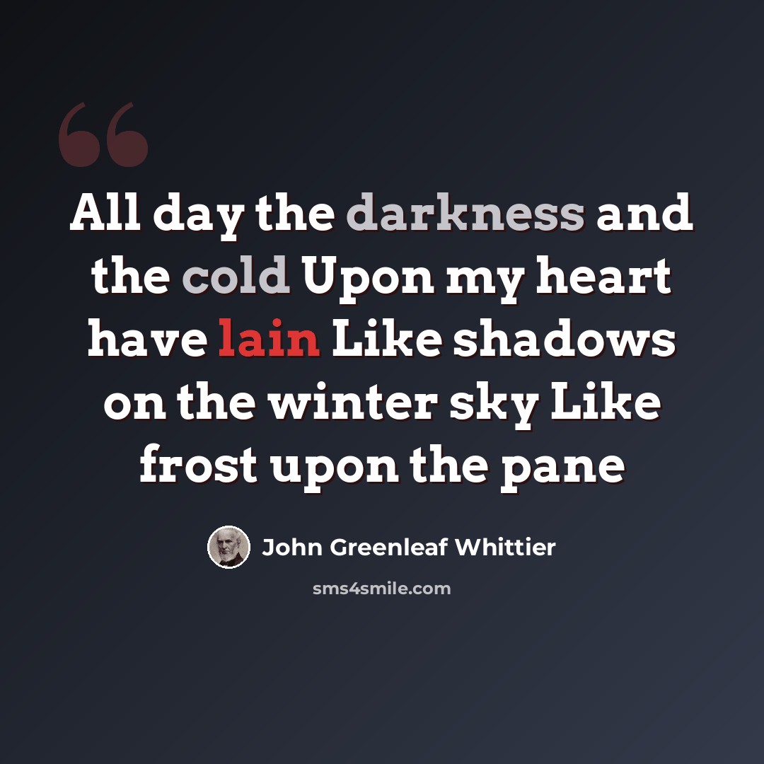 “All day the darkness and the cold Upon my heart have lain Like shadows on the winter sky Like frost upon the pane” quote by John Greenleaf Whittier