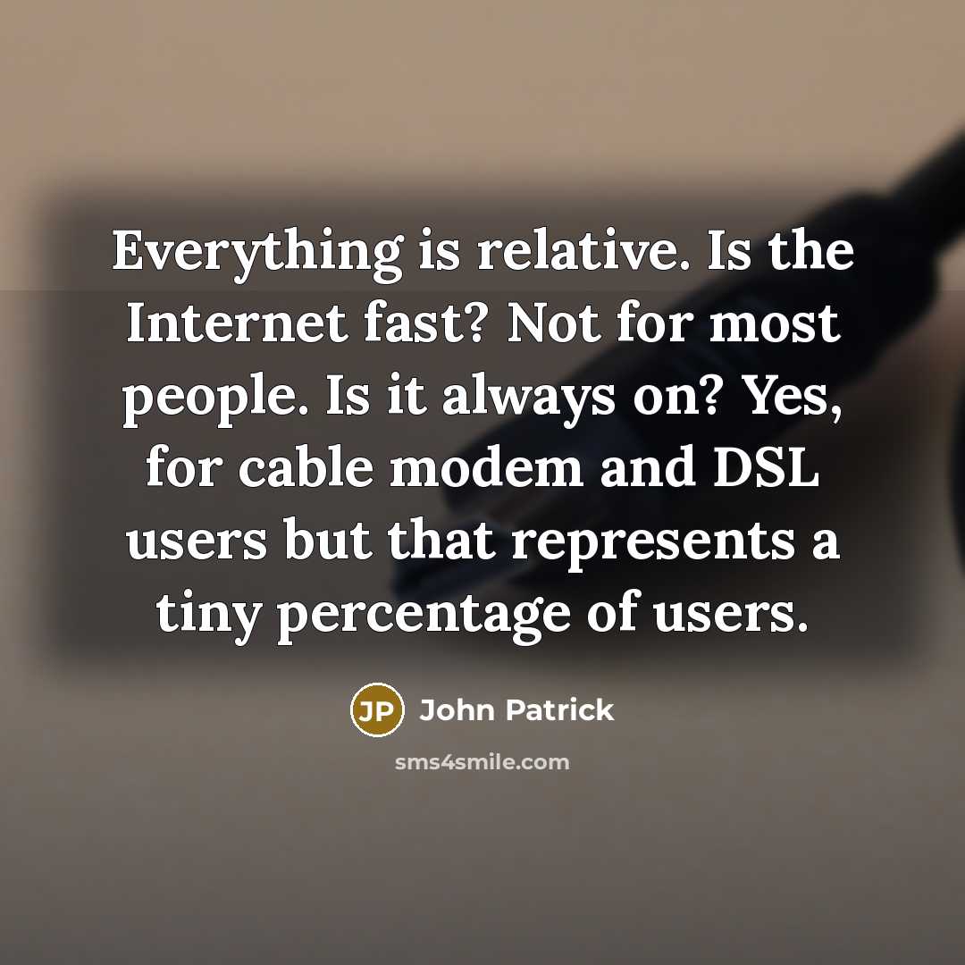 “Everything is relative. Is the Internet fast? Not for most people. Is it always on? Yes, for cable modem and DSL users but that represents a tiny percentage of users.” quote by John Patrick