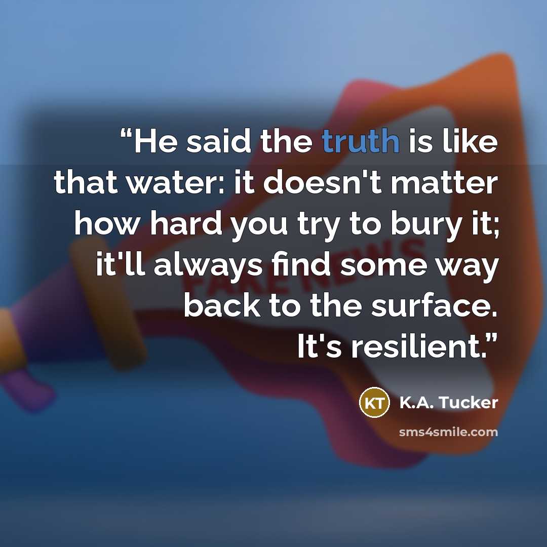 “He said the truth is like that water: it doesn't matter how hard you try to bury it; it'll always find some way back to the surface. It's resilient.” quote by K.A. Tucker