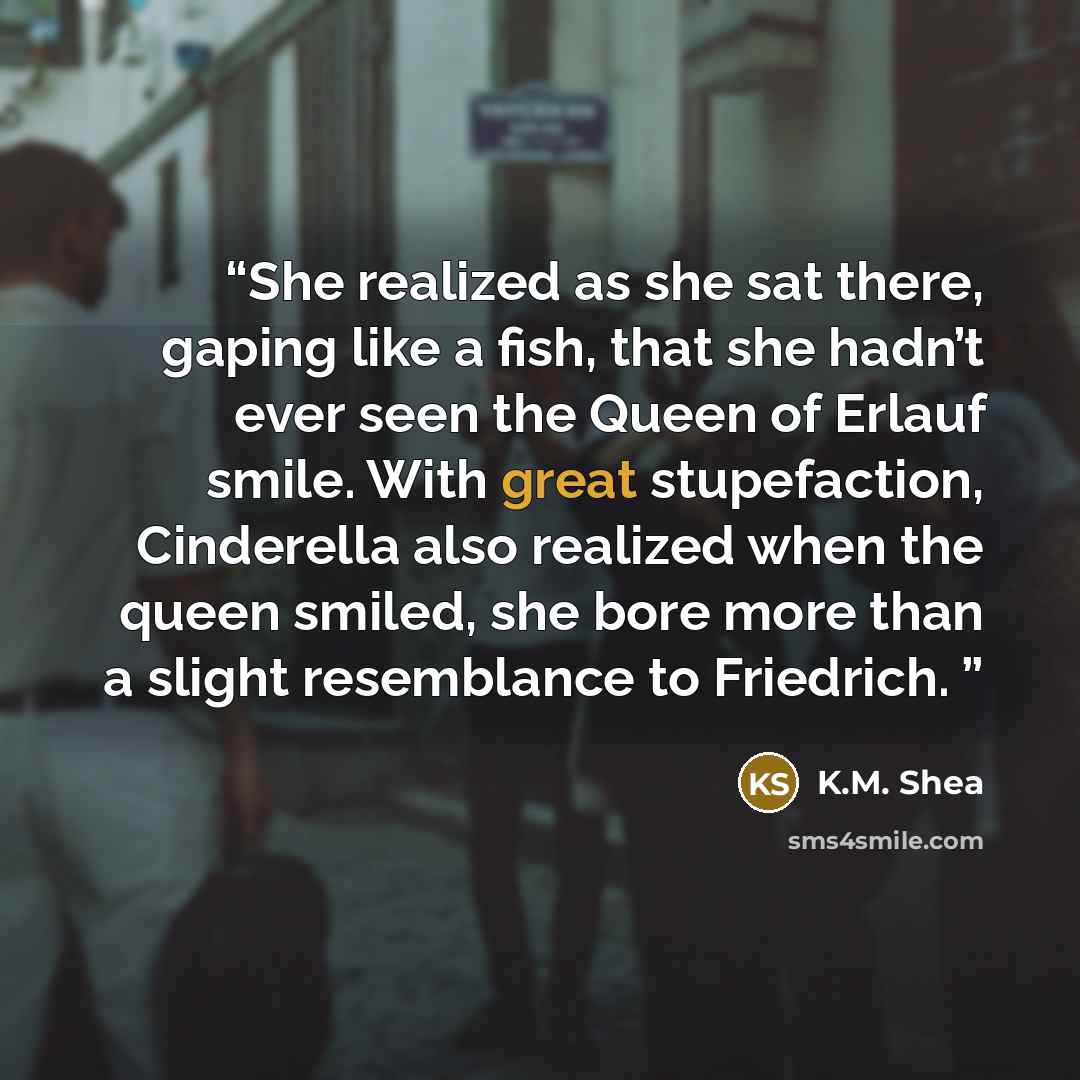 “She realized as she sat there, gaping like a fish, that she hadn’t ever seen the Queen of Erlauf smile. With great stupefaction, Cinderella also realized when the queen smiled, she bore more than a slight resemblance to Friedrich.” quote by K.M. Shea