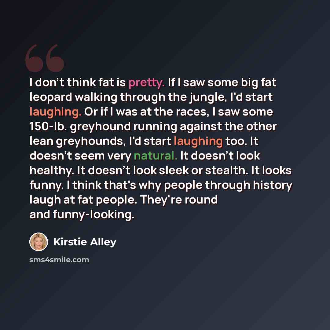 “I don't think fat is pretty. If I saw some big fat leopard walking through the jungle, I'd start laughing. Or if I was at the races, I saw some 150-lb. greyhound running against the other lean greyhounds, I'd start laughing too. It doesn't seem very natural. It doesn't look healthy. It doesn't…” quote by Kirstie Alley