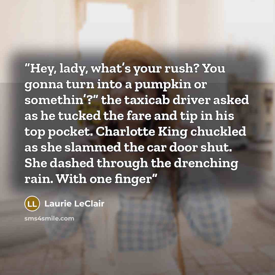“Hey, lady, what’s your rush? You gonna turn into a pumpkin or somethin’?” the taxicab driver asked as he tucked the fare and tip in his top pocket. Charlotte King chuckled as she slammed the car door shut. She dashed through the drenching rain. With one finger” quote by Laurie LeClair