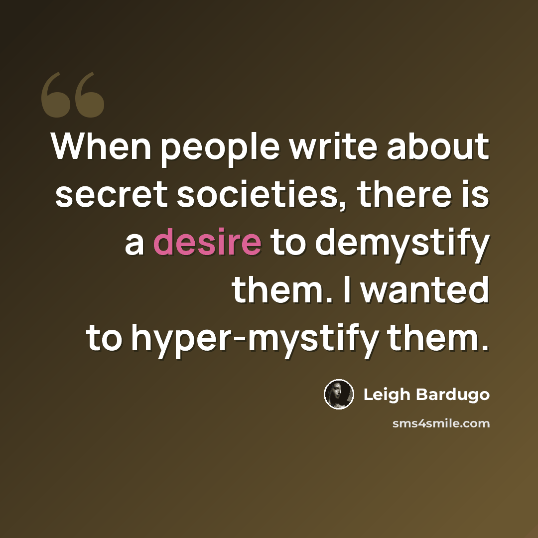 “When people write about secret societies, there is a desire to demystify them. I wanted to hyper-mystify them.” quote by Leigh Bardugo