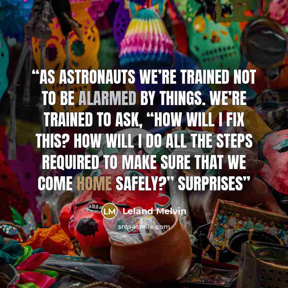 “As astronauts we’re trained not to be alarmed by things. We’re trained to ask, “How will I fix this? How will I do all the steps required to make sure that we come home safely?” Surprises” quote by Leland Melvin