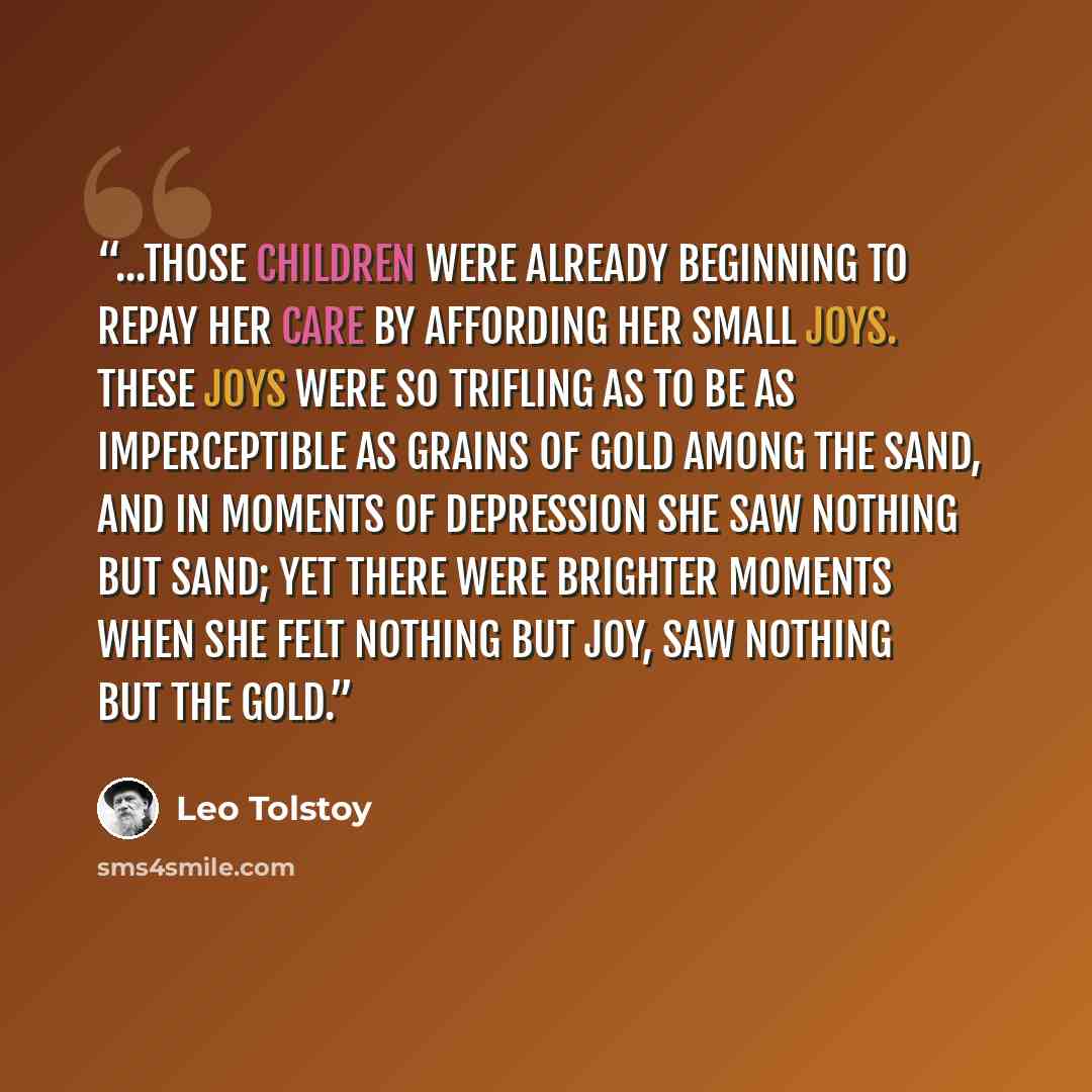 “...those children were already beginning to repay her care by affording her small joys. These joys were so trifling as to be as imperceptible as grains of gold among the sand, and in moments of depression she saw nothing but sand; yet there were brighter moments when she felt nothing but joy, saw…” quote by Leo Tolstoy