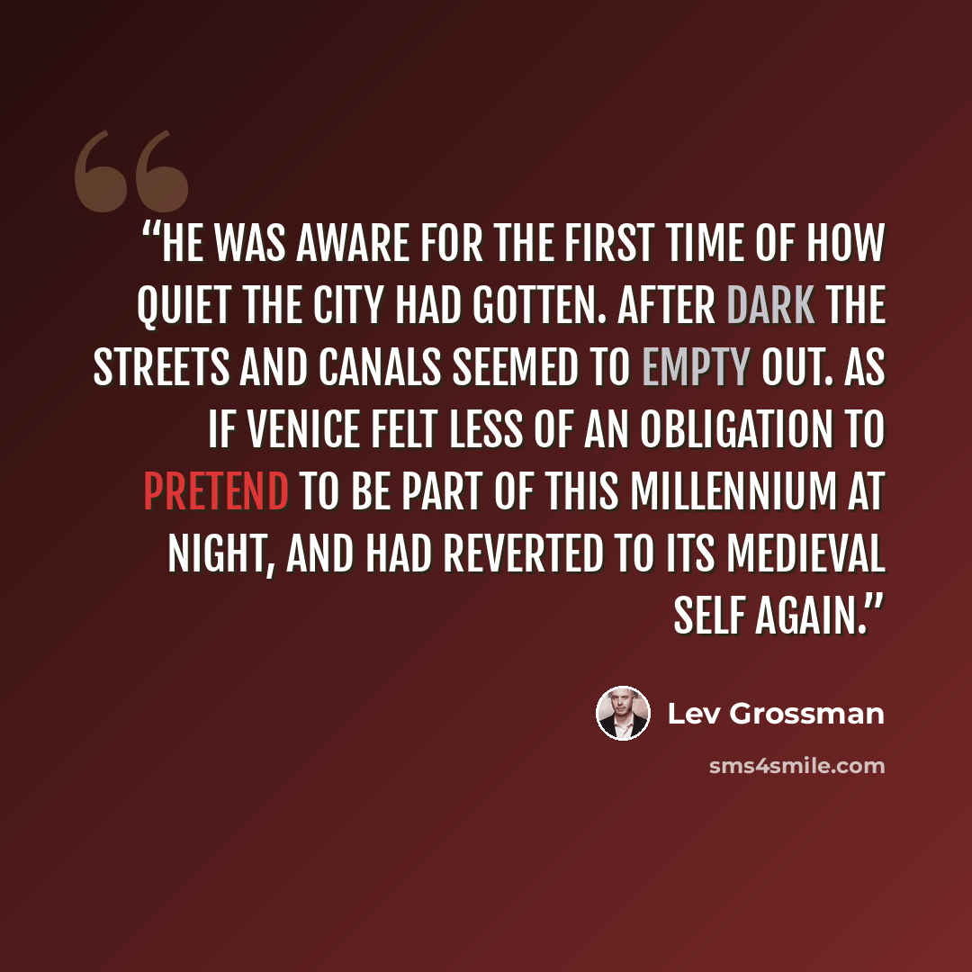 “He was aware for the first time of how quiet the city had gotten. After dark the streets and canals seemed to empty out. As if Venice felt less of an obligation to pretend to be part of this millennium at night, and had reverted to its medieval self again.” quote by Lev Grossman