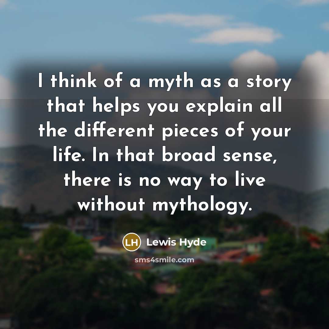 “I think of a myth as a story that helps you explain all the different pieces of your life. In that broad sense, there is no way to live without mythology.” quote by Lewis Hyde