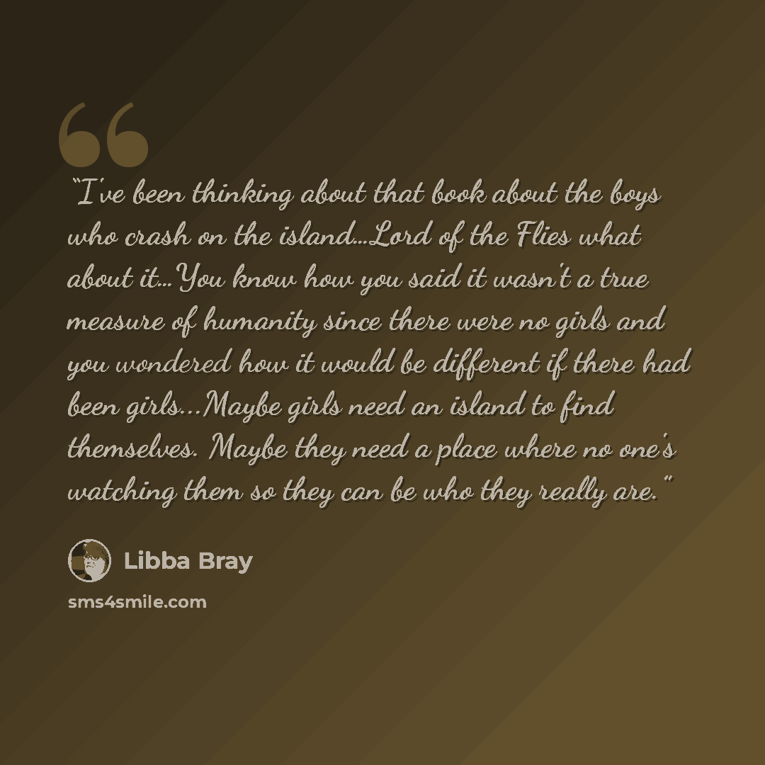 “I've been thinking about that book about the boys who crash on the island…Lord of the Flies what about it…You know how you said it wasn't a true measure of humanity since there were no girls and you wondered how it would be different if there had been girls...Maybe girls need an island to find…” quote by Libba Bray