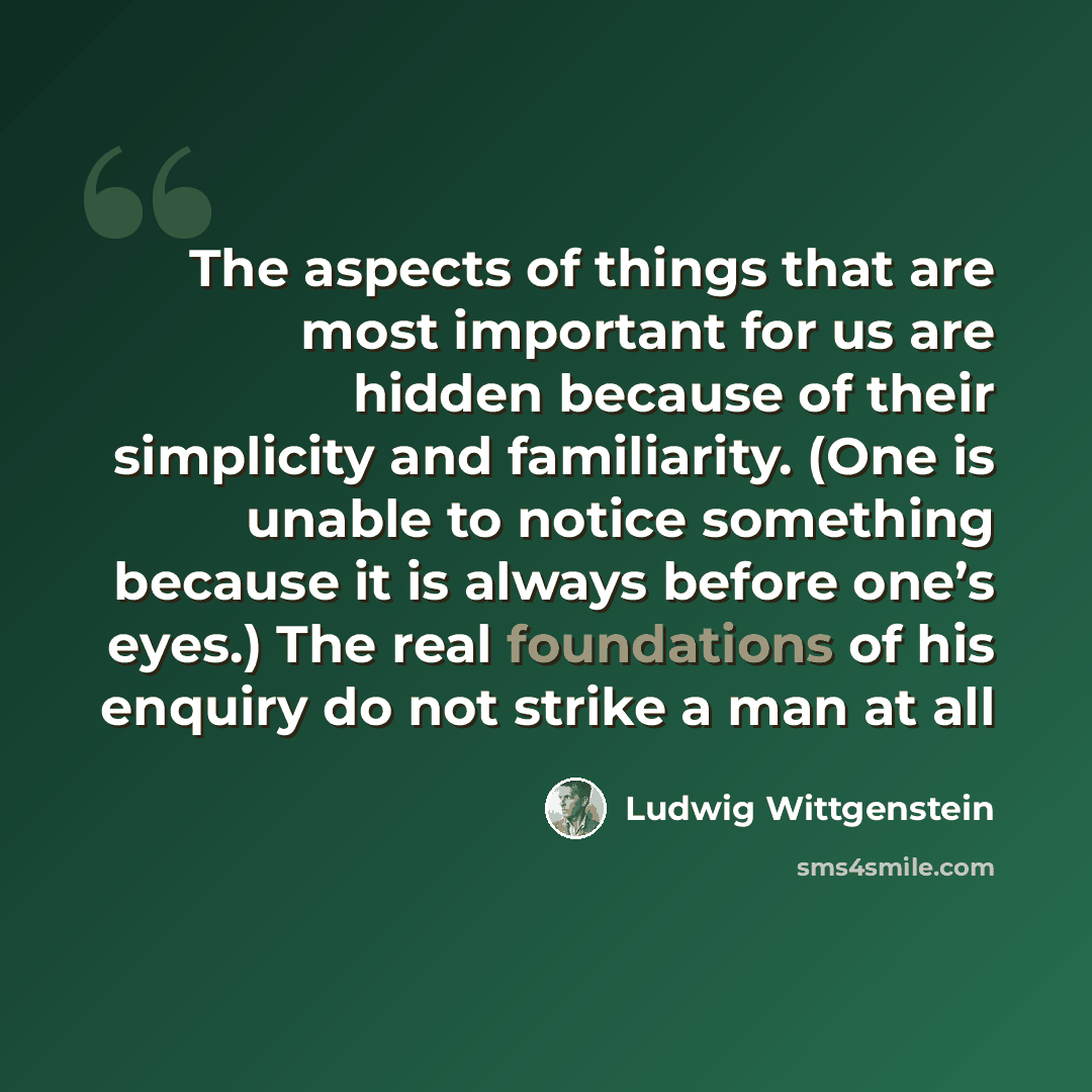 “The aspects of things that are most important for us are hidden because of their simplicity and familiarity. (One is unable to notice something because it is always before one’s eyes.) The real foundations of his enquiry do not strike a man at all” quote by Ludwig Wittgenstein