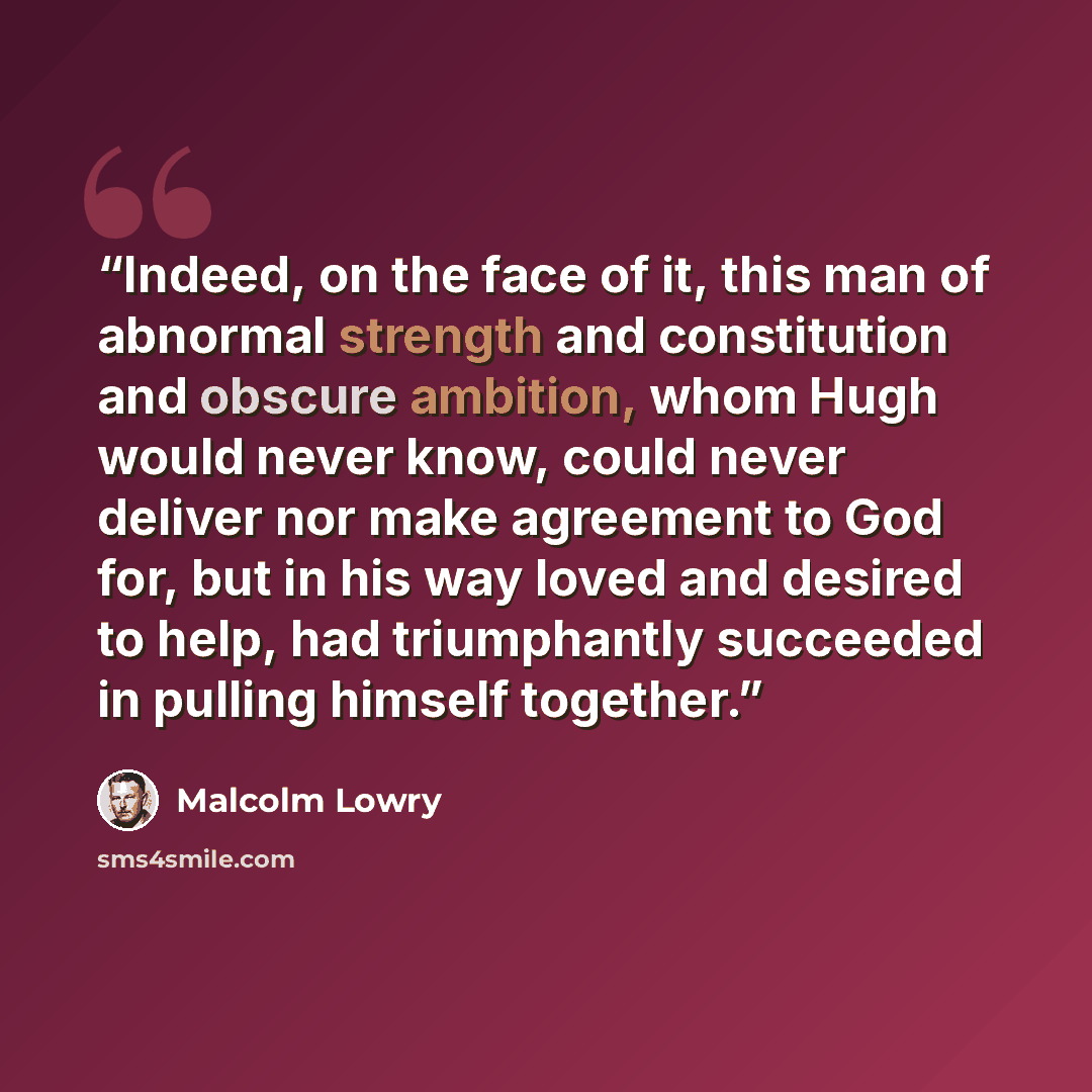 “Indeed, on the face of it, this man of abnormal strength and constitution and obscure ambition, whom Hugh would never know, could never deliver nor make agreement to God for, but in his way loved and desired to help, had triumphantly succeeded in pulling himself together.” quote by Malcolm Lowry