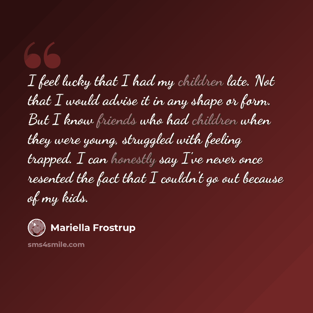 “I feel lucky that I had my children late. Not that I would advise it in any shape or form. But I know friends who had children when they were young, struggled with feeling trapped. I can honestly say I've never once resented the fact that I couldn't go out because of my kids.” quote by Mariella Frostrup