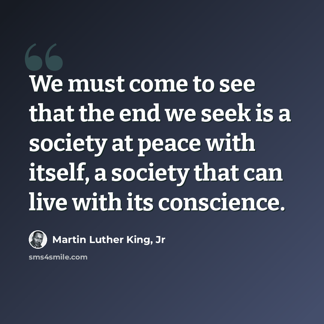 “We must come to see that the end we seek is a society at peace with itself, a society that can live with its conscience.” quote by Martin Luther King, Jr