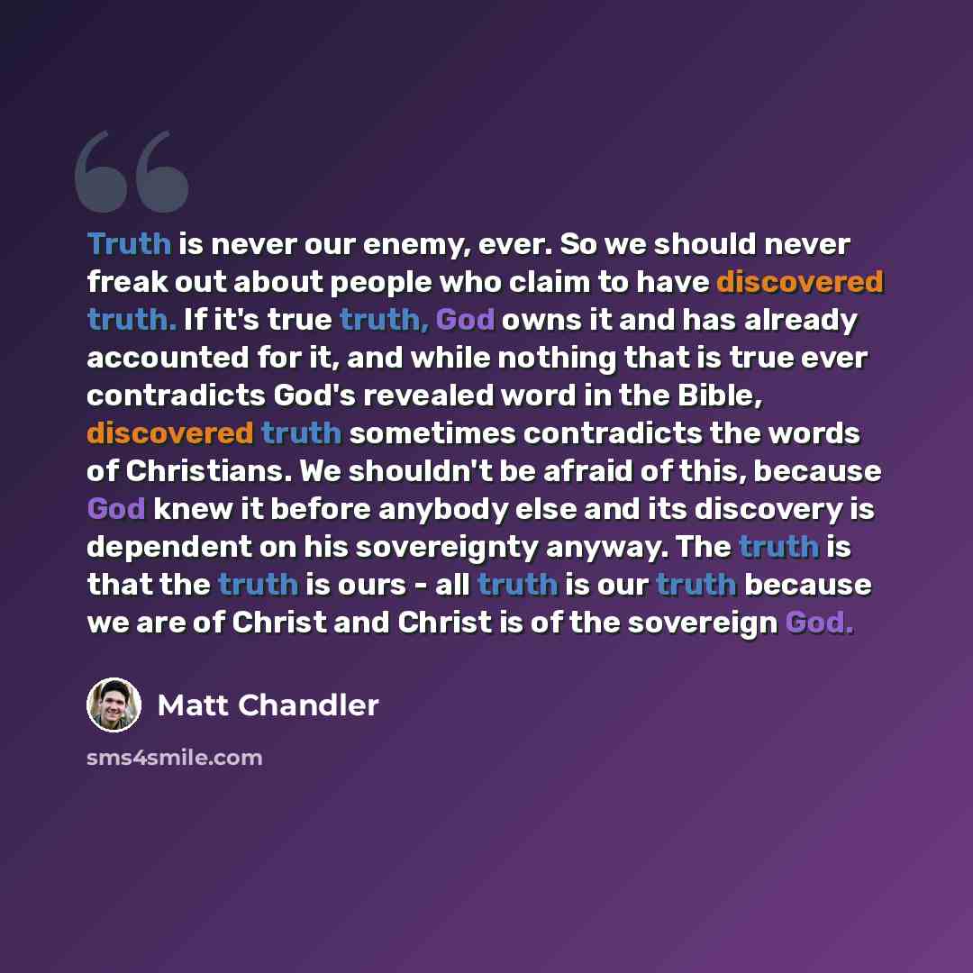 “Truth is never our enemy, ever. So we should never freak out about people who claim to have discovered truth. If it's true truth, God owns it and has already accounted for it, and while nothing that is true ever contradicts God's revealed word in the Bible, discovered truth sometimes contradicts…” quote by Matt Chandler