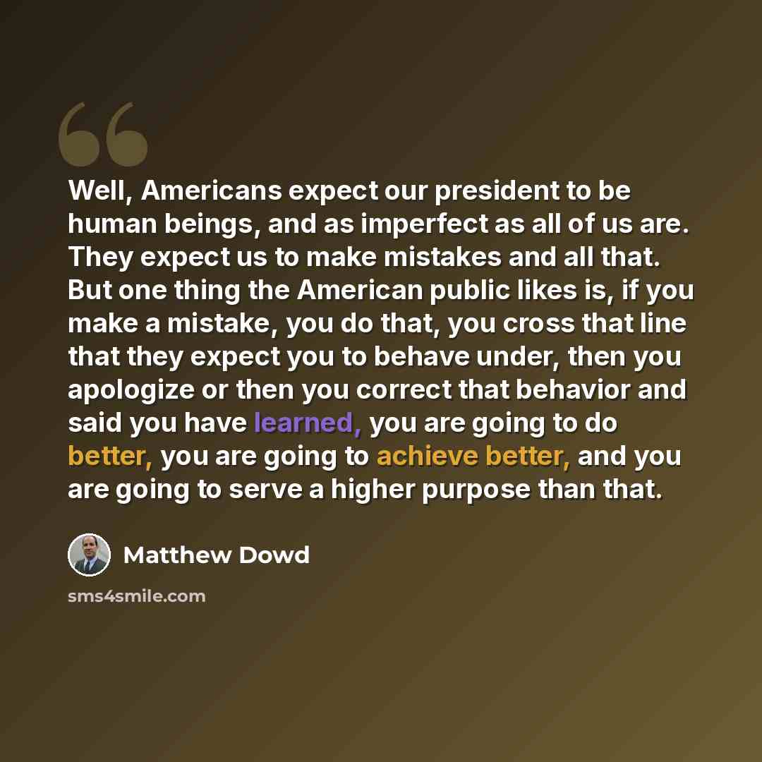 “Well, Americans expect our president to be human beings, and as imperfect as all of us are. They expect us to make mistakes and all that. But one thing the American public likes is, if you make a mistake, you do that, you cross that line that they expect you to behave under, then you apologize or…” quote by Matthew Dowd