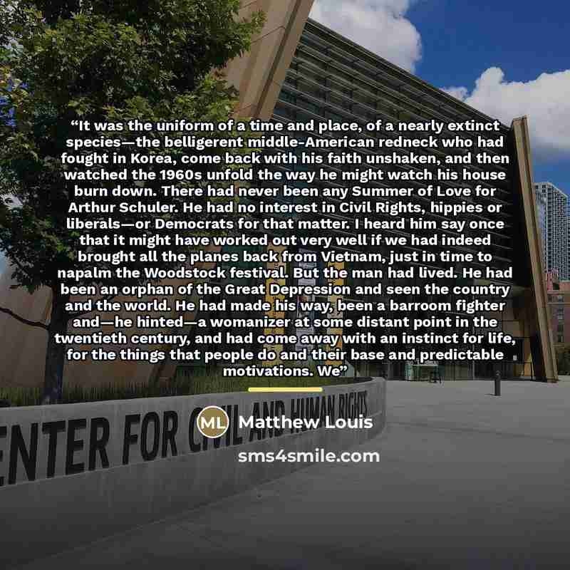 “It was the uniform of a time and place, of a nearly extinct species—the belligerent middle-American redneck who had fought in Korea, come back with his faith unshaken, and then watched the 1960s unfold the way he might watch his house burn down. There had never been any Summer of Love for Arthur…” quote by Matthew Louis