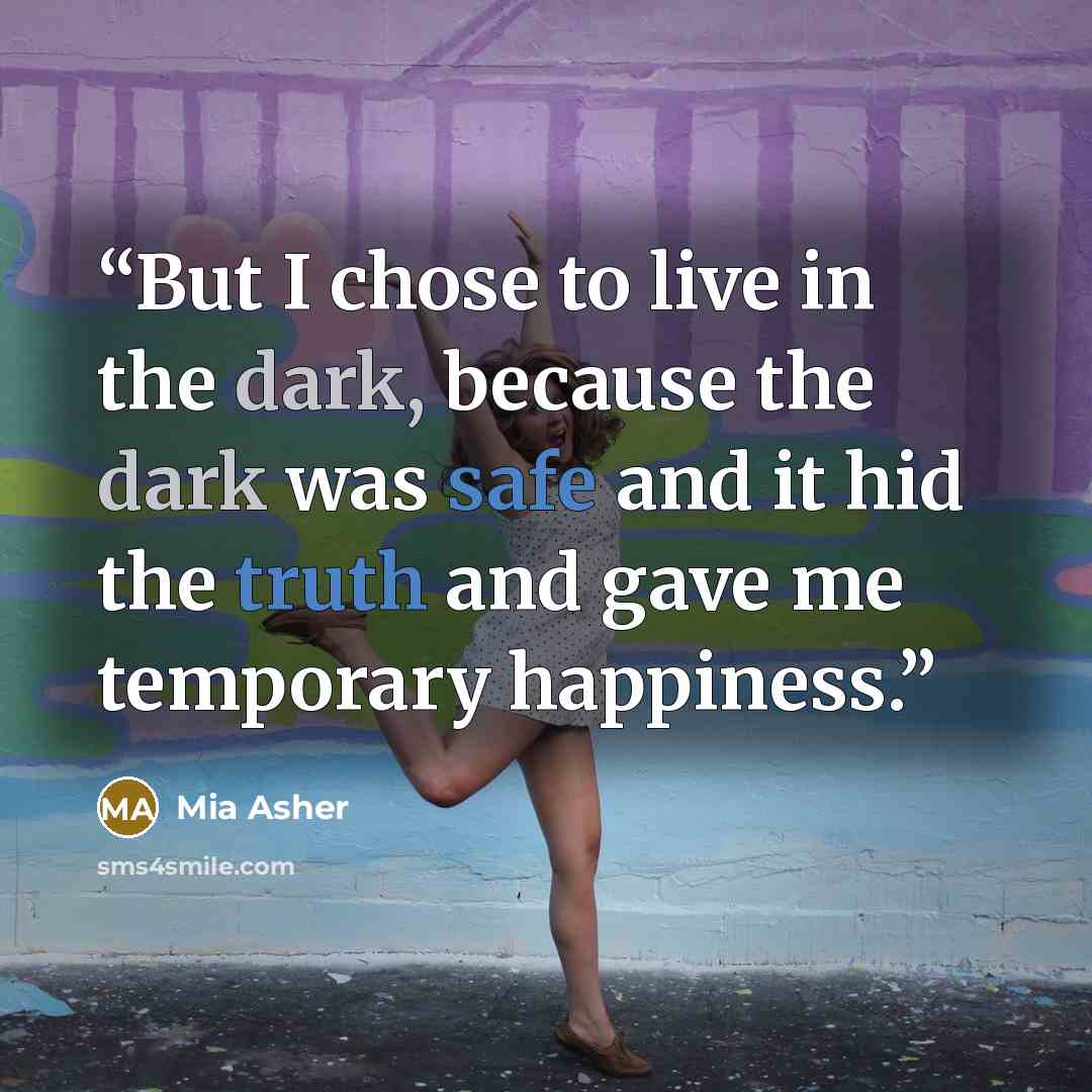 “But I chose to live in the dark, because the dark was safe and it hid the truth and gave me temporary happiness.” quote by Mia Asher