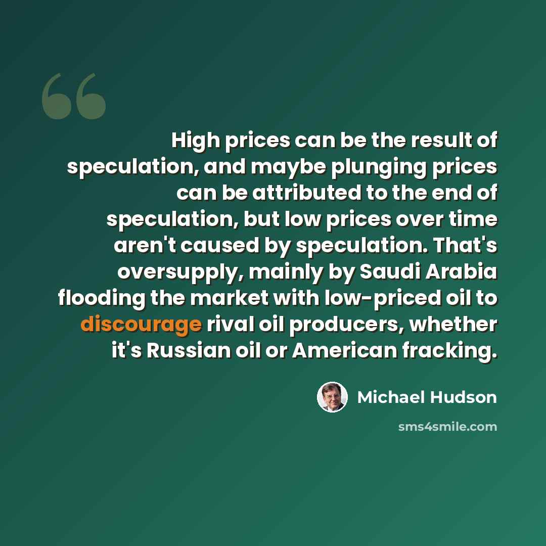 “High prices can be the result of speculation, and maybe plunging prices can be attributed to the end of speculation, but low prices over time aren't caused by speculation. That's oversupply, mainly by Saudi Arabia flooding the market with low-priced oil to discourage rival oil producers, whether…” quote by Michael Hudson