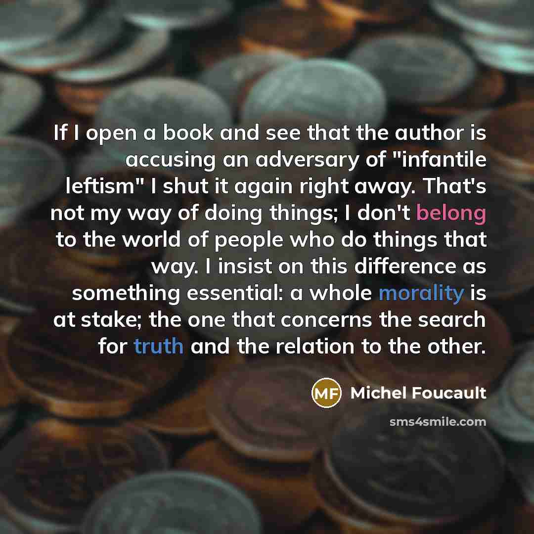 “If I open a book and see that the author is accusing an adversary of "infantile leftism" I shut it again right away. That's not my way of doing things; I don't belong to the world of people who do things that way. I insist on this difference as something essential: a whole morality is at stake…” quote by Michel Foucault