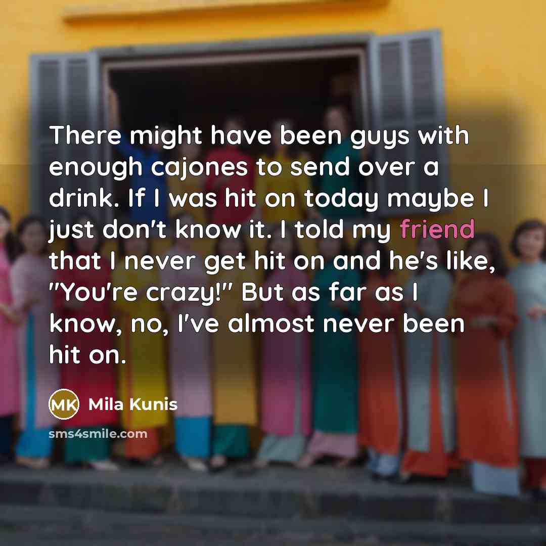 “There might have been guys with enough cajones to send over a drink. If I was hit on today maybe I just don't know it. I told my friend that I never get hit on and he's like, "You're crazy!" But as far as I know, no, I've almost never been hit on.” quote by Mila Kunis