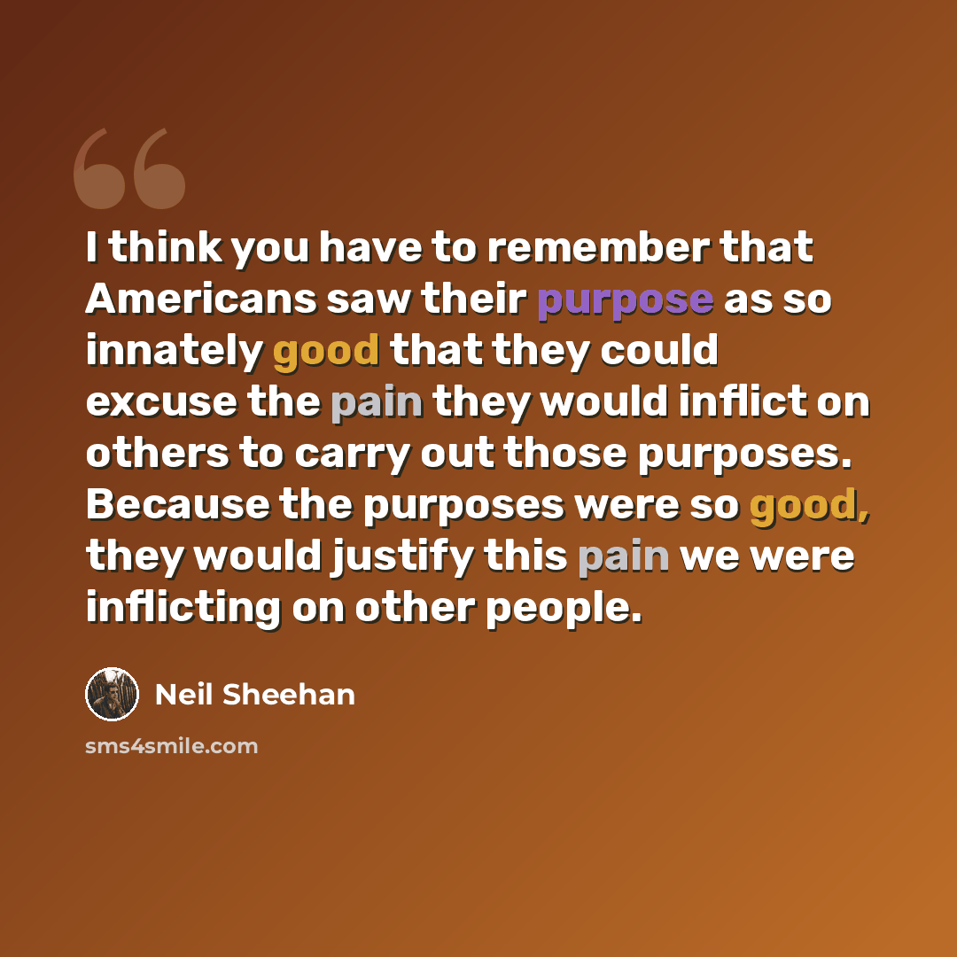 “I think you have to remember that Americans saw their purpose as so innately good that they could excuse the pain they would inflict on others to carry out those purposes. Because the purposes were so good, they would justify this pain we were inflicting on other people.” quote by Neil Sheehan