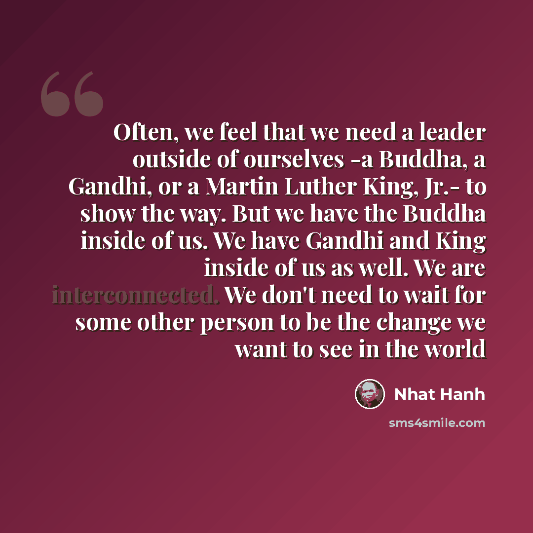 “Often, we feel that we need a leader outside of ourselves -a Buddha, a Gandhi, or a Martin Luther King, Jr.- to show the way. But we have the Buddha inside of us. We have Gandhi and King inside of us as well. We are interconnected. We don't need to wait for some other person to be the change we…” quote by Nhat Hanh