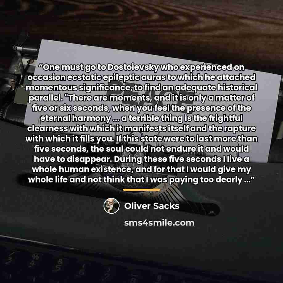 “One must go to Dostoievsky who experienced on occasion ecstatic epileptic auras to which he attached momentous significance, to find an adequate historical parallel. "There are moments, and it is only a matter of five or six seconds, when you feel the presence of the eternal harmony ... a terrible…” quote by Oliver Sacks