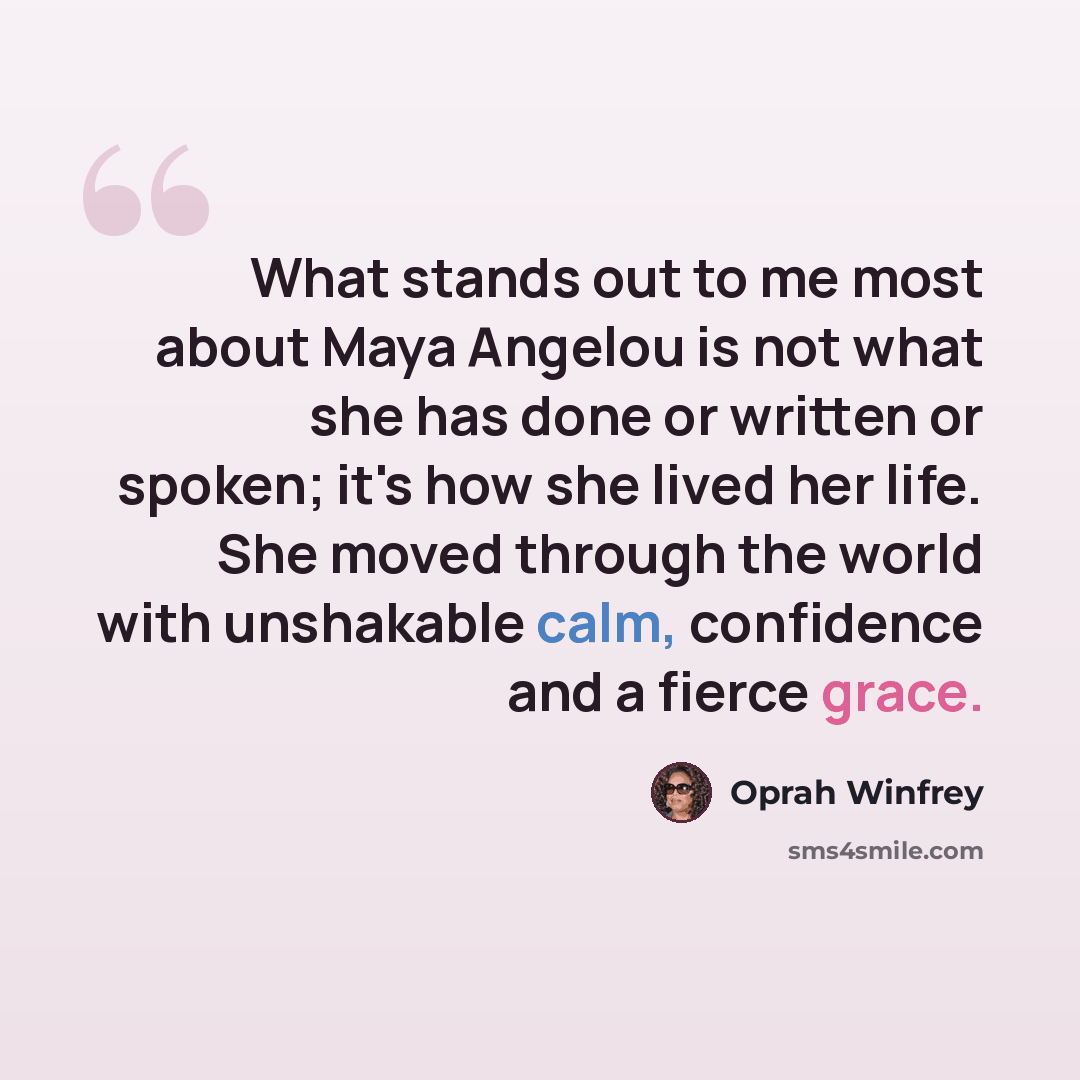 “What stands out to me most about Maya Angelou is not what she has done or written or spoken; it's how she lived her life. She moved through the world with unshakable calm, confidence and a fierce grace.” quote by Oprah Winfrey