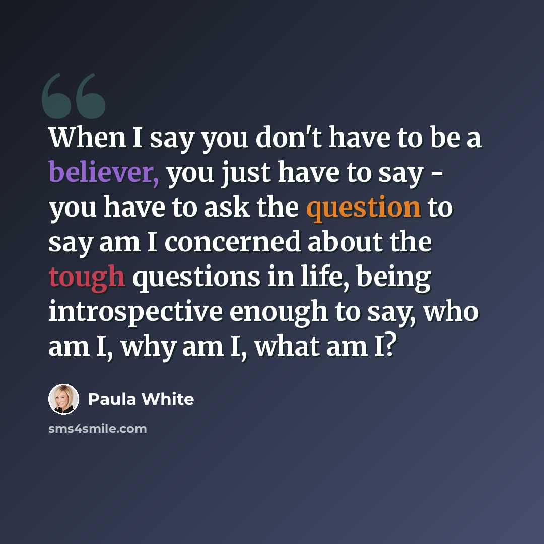 “When I say you don't have to be a believer, you just have to say - you have to ask the question to say am I concerned about the tough questions in life, being introspective enough to say, who am I, why am I, what am I?” quote by Paula White
