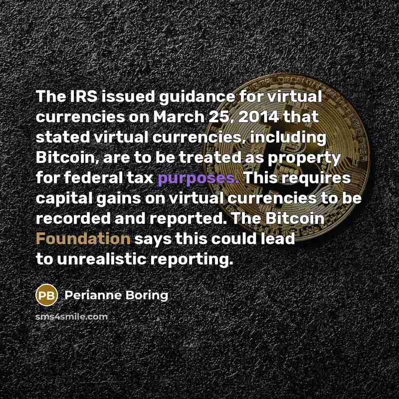 “The IRS issued guidance for virtual currencies on March 25, 2014 that stated virtual currencies, including Bitcoin, are to be treated as property for federal tax purposes. This requires capital gains on virtual currencies to be recorded and reported. The Bitcoin Foundation says this could lead to…” quote by Perianne Boring