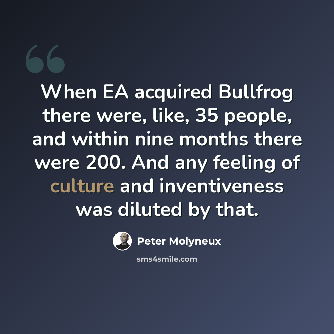 “When EA acquired Bullfrog there were, like, 35 people, and within nine months there were 200. And any feeling of culture and inventiveness was diluted by that.” quote by Peter Molyneux